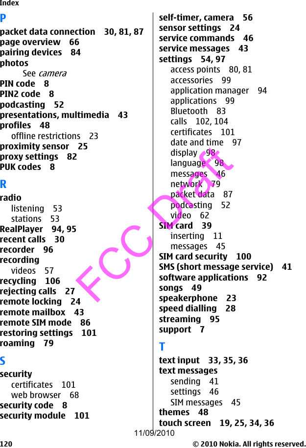 Ppacket data connection 30, 81, 87page overview 66pairing devices 84photosSee cameraPIN code 8PIN2 code 8podcasting 52presentations, multimedia 43profiles 48offline restrictions 23proximity sensor 25proxy settings 82PUK codes 8Rradiolistening 53stations 53RealPlayer 94, 95recent calls 30recorder 96recordingvideos 57recycling 106rejecting calls 27remote locking 24remote mailbox 43remote SIM mode 86restoring settings 101roaming 79Ssecuritycertificates 101web browser 68security code 8security module 101self-timer, camera 56sensor settings 24service commands 46service messages 43settings 54, 97access points 80, 81accessories 99application manager 94applications 99Bluetooth 83calls 102, 104certificates 101date and time 97display 98language 98messages 46network 79packet data 87podcasting 52video 62SIM card 39inserting 11messages 45SIM card security 100SMS (short message service) 41software applications 92songs 49speakerphone 23speed dialling 28streaming 95support 7Ttext input 33, 35, 36text messagessending 41settings 46SIM messages 45themes 48touch screen 19, 25, 34, 36Index© 2010 Nokia. All rights reserved.12011/09/2010FCC Draft