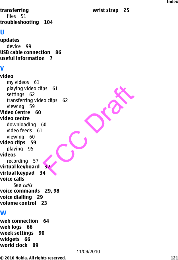 transferringfiles 51troubleshooting 104Uupdatesdevice 99USB cable connection 86useful information 7Vvideomy videos 61playing video clips 61settings 62transferring video clips 62viewing 59Video Centre 60video centredownloading 60video feeds 61viewing 60video clips 59playing 95videosrecording 57virtual keyboard 32virtual keypad 34voice callsSee callsvoice commands 29, 98voice dialling 29volume control 23Wweb connection 64web logs 66week settings 90widgets 66world clock 89wrist strap 25Index© 2010 Nokia. All rights reserved. 12111/09/2010FCC Draft