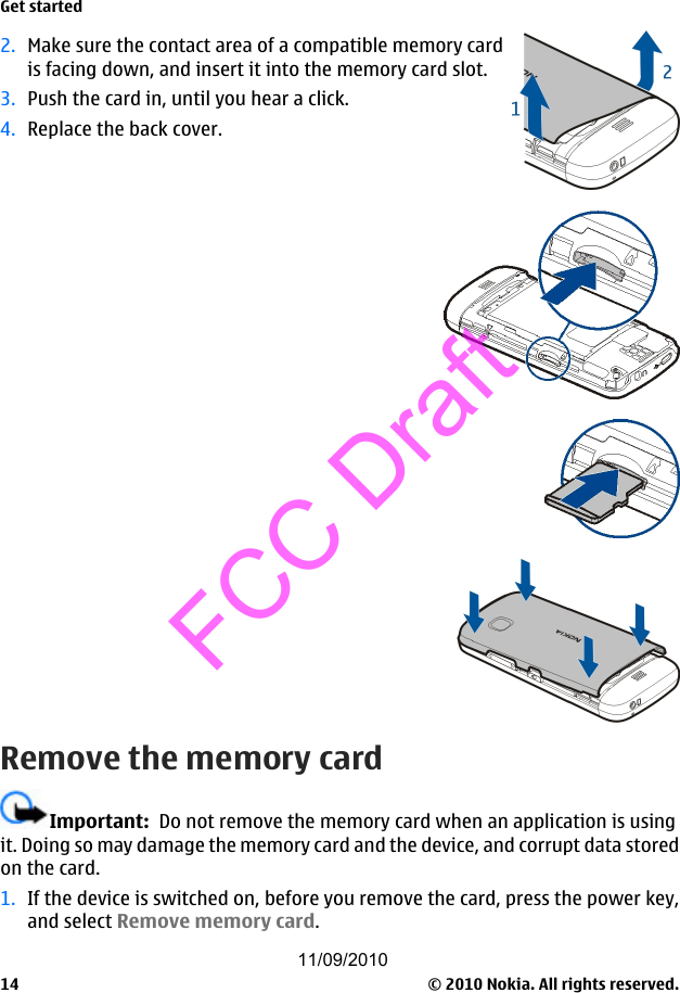 2. Make sure the contact area of a compatible memory cardis facing down, and insert it into the memory card slot.3. Push the card in, until you hear a click.4. Replace the back cover.Remove the memory cardImportant:  Do not remove the memory card when an application is usingit. Doing so may damage the memory card and the device, and corrupt data storedon the card.1. If the device is switched on, before you remove the card, press the power key,and select Remove memory card.Get started© 2010 Nokia. All rights reserved.1411/09/2010FCC Draft