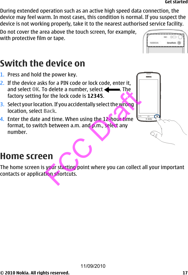 During extended operation such as an active high speed data connection, thedevice may feel warm. In most cases, this condition is normal. If you suspect thedevice is not working properly, take it to the nearest authorised service facility.Do not cover the area above the touch screen, for example,with protective film or tape.Switch the device on1. Press and hold the power key.2. If the device asks for a PIN code or lock code, enter it,and select OK. To delete a number, select  . Thefactory setting for the lock code is 12345.3. Select your location. If you accidentally select the wronglocation, select Back.4. Enter the date and time. When using the 12-hour timeformat, to switch between a.m. and p.m., select anynumber.Home screenThe home screen is your starting point where you can collect all your importantcontacts or application shortcuts.Get started© 2010 Nokia. All rights reserved. 1711/09/2010FCC Draft