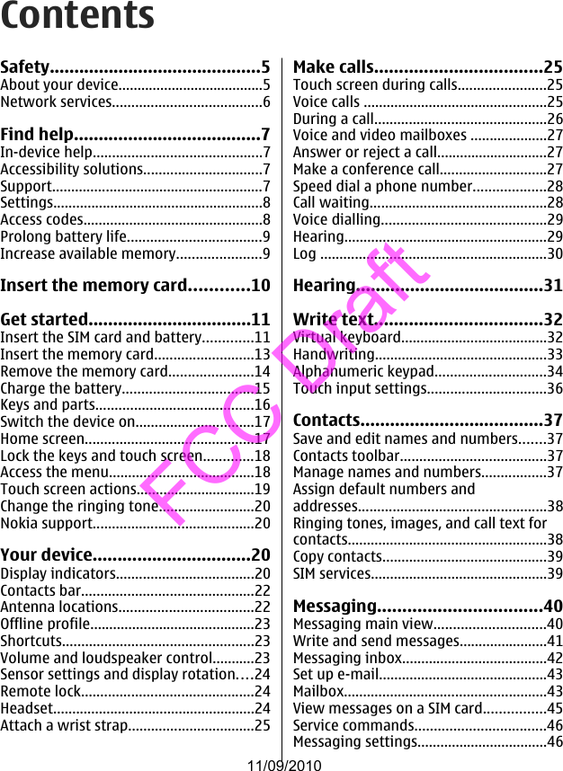 ContentsSafety...........................................5About your device......................................5Network services.......................................6Find help......................................7In-device help............................................7Accessibility solutions...............................7Support.......................................................7Settings.......................................................8Access codes...............................................8Prolong battery life...................................9Increase available memory......................9Insert the memory card............10Get started.................................11Insert the SIM card and battery.............11Insert the memory card..........................13Remove the memory card......................14Charge the battery..................................15Keys and parts.........................................16Switch the device on...............................17Home screen............................................17Lock the keys and touch screen.............18Access the menu......................................18Touch screen actions...............................19Change the ringing tone.........................20Nokia support..........................................20Your device................................20Display indicators....................................20Contacts bar.............................................22Antenna locations...................................22Offline profile...........................................23Shortcuts..................................................23Volume and loudspeaker control...........23Sensor settings and display rotation....24Remote lock.............................................24Headset.....................................................24Attach a wrist strap.................................25Make calls..................................25Touch screen during calls.......................25Voice calls ................................................25During a call.............................................26Voice and video mailboxes ....................27Answer or reject a call.............................27Make a conference call............................27Speed dial a phone number...................28Call waiting..............................................28Voice dialling...........................................29Hearing.....................................................29Log ...........................................................30Hearing......................................31Write text..................................32Virtual keyboard......................................32Handwriting.............................................33Alphanumeric keypad.............................34Touch input settings...............................36Contacts.....................................37Save and edit names and numbers.......37Contacts toolbar......................................37Manage names and numbers.................37Assign default numbers andaddresses.................................................38Ringing tones, images, and call text forcontacts....................................................38Copy contacts...........................................39SIM services..............................................39Messaging.................................40Messaging main view.............................40Write and send messages.......................41Messaging inbox......................................42Set up e-mail............................................43Mailbox.....................................................43View messages on a SIM card................45Service commands..................................46Messaging settings..................................4611/09/2010FCC Draft