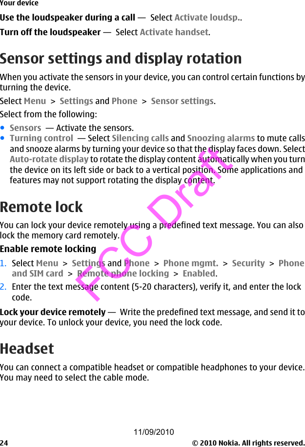 Use the loudspeaker during a call —  Select Activate loudsp..Turn off the loudspeaker —  Select Activate handset.Sensor settings and display rotationWhen you activate the sensors in your device, you can control certain functions byturning the device.Select Menu &gt; Settings and Phone &gt; Sensor settings.Select from the following:●Sensors  — Activate the sensors.●Turning control  — Select Silencing calls and Snoozing alarms to mute callsand snooze alarms by turning your device so that the display faces down. SelectAuto-rotate display to rotate the display content automatically when you turnthe device on its left side or back to a vertical position. Some applications andfeatures may not support rotating the display content.Remote lockYou can lock your device remotely using a predefined text message. You can alsolock the memory card remotely.Enable remote locking1. Select Menu &gt; Settings and Phone &gt; Phone mgmt. &gt; Security &gt; Phoneand SIM card &gt; Remote phone locking &gt; Enabled.2. Enter the text message content (5-20 characters), verify it, and enter the lockcode.Lock your device remotely —  Write the predefined text message, and send it toyour device. To unlock your device, you need the lock code.HeadsetYou can connect a compatible headset or compatible headphones to your device.You may need to select the cable mode.Your device© 2010 Nokia. All rights reserved.2411/09/2010FCC Draft