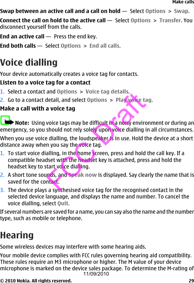 Swap between an active call and a call on hold —  Select Options &gt; Swap.Connect the call on hold to the active call —  Select Options &gt; Transfer. Youdisconnect yourself from the calls.End an active call —  Press the end key.End both calls —  Select Options &gt; End all calls.Voice diallingYour device automatically creates a voice tag for contacts.Listen to a voice tag for a contact1. Select a contact and Options &gt; Voice tag details.2. Go to a contact detail, and select Options &gt; Play voice tag.Make a call with a voice tagNote:  Using voice tags may be difficult in a noisy environment or during anemergency, so you should not rely solely upon voice dialling in all circumstances.When you use voice dialling, the loudspeaker is in use. Hold the device at a shortdistance away when you say the voice tag.1. To start voice dialling, in the home screen, press and hold the call key. If acompatible headset with the headset key is attached, press and hold theheadset key to start voice dialling.2. A short tone sounds, and Speak now is displayed. Say clearly the name that issaved for the contact.3. The device plays a synthesised voice tag for the recognised contact in theselected device language, and displays the name and number. To cancel thevoice dialling, select Quit.If several numbers are saved for a name, you can say also the name and the numbertype, such as mobile or telephone.HearingSome wireless devices may interfere with some hearing aids.Your mobile device complies with FCC rules governing hearing aid compatibility.These rules require an M3 microphone or higher. The M value of your devicemicrophone is marked on the device sales package. To determine the M-rating ofMake calls© 2010 Nokia. All rights reserved. 2911/09/2010FCC Draft