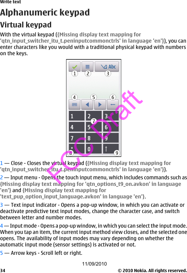 Alphanumeric keypadVirtual keypadWith the virtual keypad ({Missing display text mapping for&apos;qtn_input_switcher_itu_t.peninputcommonctrls&apos; in language &apos;en&apos;}), you canenter characters like you would with a traditional physical keypad with numberson the keys.1 — Close - Closes the virtual keypad ({Missing display text mapping for&apos;qtn_input_switcher_itu_t.peninputcommonctrls&apos; in language &apos;en&apos;}).2 — Input menu - Opens the touch input menu, which includes commands such as{Missing display text mapping for &apos;qtn_options_t9_on.avkon&apos; in language&apos;en&apos;} and {Missing display text mapping for&apos;text_pup_option_input_language.avkon&apos; in language &apos;en&apos;}.3 — Text input indicator - Opens a pop-up window, in which you can activate ordeactivate predictive text input modes, change the character case, and switchbetween letter and number modes.4 — Input mode - Opens a pop-up window, in which you can select the input mode.When you tap an item, the current input method view closes, and the selected oneopens. The availability of input modes may vary depending on whether theautomatic input mode (sensor settings) is activated or not.5 — Arrow keys - Scroll left or right.Write text© 2010 Nokia. All rights reserved.3411/09/2010FCC Draft