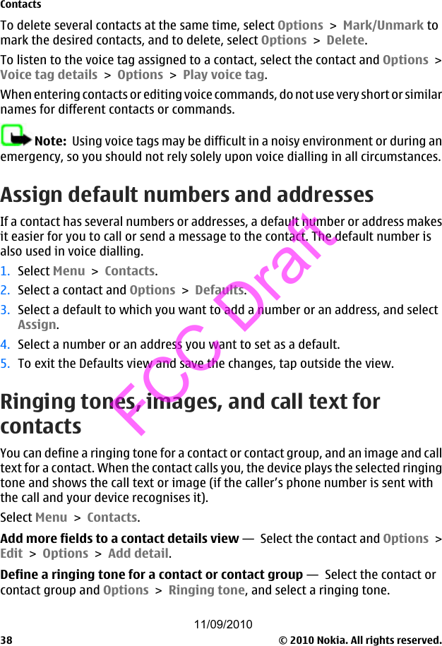 To delete several contacts at the same time, select Options &gt; Mark/Unmark tomark the desired contacts, and to delete, select Options &gt; Delete.To listen to the voice tag assigned to a contact, select the contact and Options &gt;Voice tag details &gt; Options &gt; Play voice tag.When entering contacts or editing voice commands, do not use very short or similarnames for different contacts or commands.Note:  Using voice tags may be difficult in a noisy environment or during anemergency, so you should not rely solely upon voice dialling in all circumstances.Assign default numbers and addressesIf a contact has several numbers or addresses, a default number or address makesit easier for you to call or send a message to the contact. The default number isalso used in voice dialling.1. Select Menu &gt; Contacts.2. Select a contact and Options &gt; Defaults.3. Select a default to which you want to add a number or an address, and selectAssign.4. Select a number or an address you want to set as a default.5. To exit the Defaults view and save the changes, tap outside the view.Ringing tones, images, and call text forcontactsYou can define a ringing tone for a contact or contact group, and an image and calltext for a contact. When the contact calls you, the device plays the selected ringingtone and shows the call text or image (if the caller’s phone number is sent withthe call and your device recognises it).Select Menu &gt; Contacts.Add more fields to a contact details view —  Select the contact and Options &gt;Edit &gt; Options &gt; Add detail.Define a ringing tone for a contact or contact group —  Select the contact orcontact group and Options &gt; Ringing tone, and select a ringing tone.Contacts© 2010 Nokia. All rights reserved.3811/09/2010FCC Draft