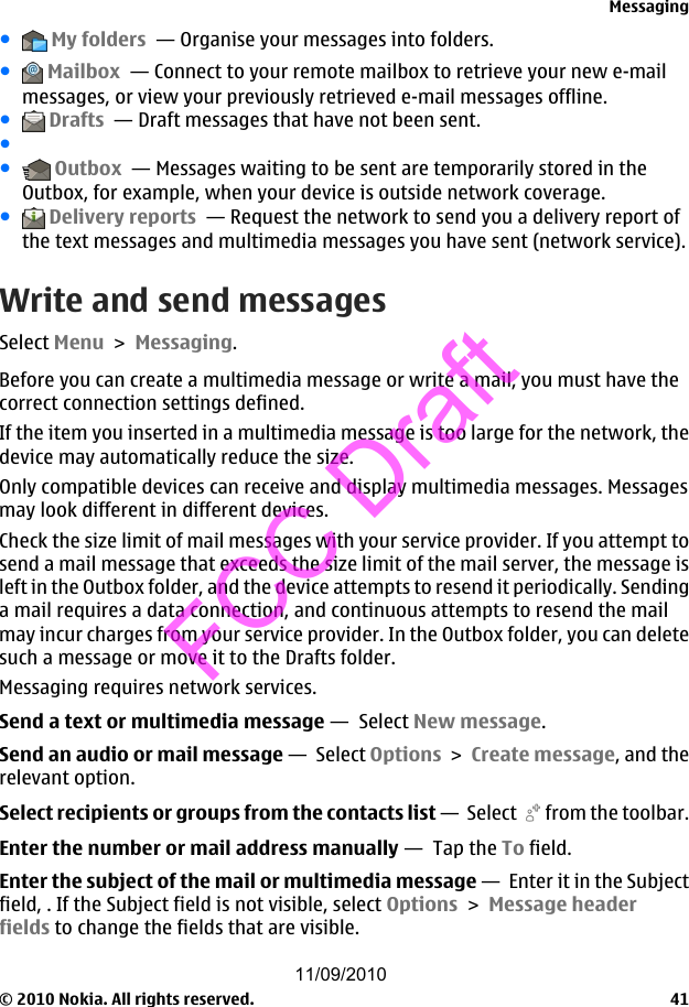 ● My folders  — Organise your messages into folders.● Mailbox  — Connect to your remote mailbox to retrieve your new e-mailmessages, or view your previously retrieved e-mail messages offline.● Drafts  — Draft messages that have not been sent.●● Outbox  — Messages waiting to be sent are temporarily stored in theOutbox, for example, when your device is outside network coverage.● Delivery reports  — Request the network to send you a delivery report ofthe text messages and multimedia messages you have sent (network service).Write and send messagesSelect Menu &gt; Messaging.Before you can create a multimedia message or write a mail, you must have thecorrect connection settings defined.If the item you inserted in a multimedia message is too large for the network, thedevice may automatically reduce the size.Only compatible devices can receive and display multimedia messages. Messagesmay look different in different devices.Check the size limit of mail messages with your service provider. If you attempt tosend a mail message that exceeds the size limit of the mail server, the message isleft in the Outbox folder, and the device attempts to resend it periodically. Sendinga mail requires a data connection, and continuous attempts to resend the mailmay incur charges from your service provider. In the Outbox folder, you can deletesuch a message or move it to the Drafts folder.Messaging requires network services.Send a text or multimedia message —  Select New message.Send an audio or mail message —  Select Options &gt; Create message, and therelevant option.Select recipients or groups from the contacts list —  Select   from the toolbar.Enter the number or mail address manually —  Tap the To field.Enter the subject of the mail or multimedia message —  Enter it in the Subjectfield, . If the Subject field is not visible, select Options &gt; Message headerfields to change the fields that are visible.Messaging© 2010 Nokia. All rights reserved. 4111/09/2010FCC Draft