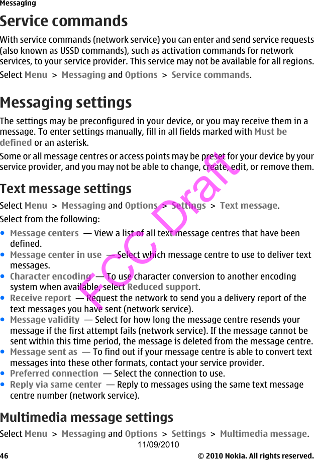 Service commandsWith service commands (network service) you can enter and send service requests(also known as USSD commands), such as activation commands for networkservices, to your service provider. This service may not be available for all regions.Select Menu &gt; Messaging and Options &gt; Service commands.Messaging settingsThe settings may be preconfigured in your device, or you may receive them in amessage. To enter settings manually, fill in all fields marked with Must bedefined or an asterisk.Some or all message centres or access points may be preset for your device by yourservice provider, and you may not be able to change, create, edit, or remove them.Text message settingsSelect Menu &gt; Messaging and Options &gt; Settings &gt; Text message.Select from the following:●Message centers  — View a list of all text message centres that have beendefined.●Message center in use  — Select which message centre to use to deliver textmessages.●Character encoding  — To use character conversion to another encodingsystem when available, select Reduced support.●Receive report  — Request the network to send you a delivery report of thetext messages you have sent (network service).●Message validity  — Select for how long the message centre resends yourmessage if the first attempt fails (network service). If the message cannot besent within this time period, the message is deleted from the message centre.●Message sent as  — To find out if your message centre is able to convert textmessages into these other formats, contact your service provider.●Preferred connection  — Select the connection to use.●Reply via same center  — Reply to messages using the same text messagecentre number (network service).Multimedia message settingsSelect Menu &gt; Messaging and Options &gt; Settings &gt; Multimedia message.Messaging© 2010 Nokia. All rights reserved.4611/09/2010FCC Draft