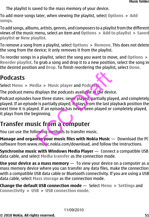 The playlist is saved to the mass memory of your device.To add more songs later, when viewing the playlist, select Options &gt; Addsongs.To add songs, albums, artists, genres, and composers to a playlist from the differentviews of the music menu, select an item and Options &gt; Add to playlist &gt; Savedplaylist or New playlist.To remove a song from a playlist, select Options &gt; Remove. This does not deletethe song from the device; it only removes it from the playlist.To reorder songs in a playlist, select the song you want to move, and Options &gt;Reorder playlist. To grab a song and drop it to a new position, select the song inthe desired position and Drop. To finish reordering the playlist, select Done.PodcastsSelect Menu &gt; Media &gt; Music player and Podcasts.The podcast menu displays the podcasts available in the device.Podcast episodes have three states: never played, partially played, and completelyplayed. If an episode is partially played, it plays from the last playback position thenext time it is played. If an episode has never been played or completely played,it plays from the beginning.Transfer music from a computerYou can use the following methods to transfer music.Manage and organise your music files with Nokia Music —  Download the PCsoftware from www.music.nokia.com/download, and follow the instructions.Synchronise music with Windows Media Player —  Connect a compatible USBdata cable, and select Media transfer as the connection mode.Use your device as a mass memory —  To view your device on a computer as amass memory device where you can transfer any data files, make the connectionwith a compatible USB data cable or Bluetooth connectivity. If you are using a USBdata cable, select Mass storage as the connection mode.Change the default USB connection mode —  Select Menu &gt; Settings andConnectivity &gt; USB &gt; USB connection mode.Music folder© 2010 Nokia. All rights reserved. 5111/09/2010FCC Draft