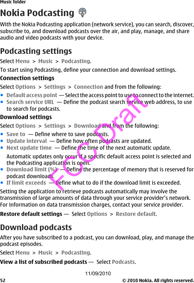 Nokia PodcastingWith the Nokia Podcasting application (network service), you can search, discover,subscribe to, and download podcasts over the air, and play, manage, and shareaudio and video podcasts with your device.Podcasting settingsSelect Menu &gt; Music &gt; Podcasting.To start using Podcasting, define your connection and download settings.Connection settingsSelect Options &gt; Settings &gt; Connection and from the following:●Default access point  — Select the access point to use to connect to the internet.●Search service URL  — Define the podcast search service web address, to useto search for podcasts.Download settingsSelect Options &gt; Settings &gt; Download and from the following:●Save to  — Define where to save podcasts.●Update interval  — Define how often podcasts are updated.●Next update time  — Define the time of the next automatic update.Automatic updates only occur if a specific default access point is selected andthe Podcasting application is open.●Download limit (%)  — Define the percentage of memory that is reserved forpodcast downloads.●If limit exceeds  — Define what to do if the download limit is exceeded.Setting the application to retrieve podcasts automatically may involve thetransmission of large amounts of data through your service provider’s network.For information on data transmission charges, contact your service provider.Restore default settings —  Select Options &gt; Restore default.Download podcastsAfter you have subscribed to a podcast, you can download, play, and manage thepodcast episodes.Select Menu &gt; Music &gt; Podcasting.View a list of subscribed podcasts —  Select Podcasts.Music folder© 2010 Nokia. All rights reserved.5211/09/2010FCC Draft