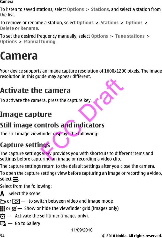 To listen to saved stations, select Options &gt; Stations, and select a station fromthe list.To remove or rename a station, select Options &gt; Stations &gt; Options &gt;Delete or Rename.To set the desired frequency manually, select Options &gt; Tune stations &gt;Options &gt; Manual tuning.CameraYour device supports an image capture resolution of 1600x1200 pixels. The imageresolution in this guide may appear different.Activate the cameraTo activate the camera, press the capture key.Image captureStill image controls and indicatorsThe still image viewfinder displays the following:Capture settingsThe capture settings view provides you with shortcuts to different items andsettings before capturing an image or recording a video clip.The capture settings return to the default settings after you close the camera.To open the capture settings view before capturing an image or recording a video,select  .Select from the following:    Select the scene or   —   to switch between video and image mode or   —  Show or hide the viewfinder grid (images only)  —   Activate the self-timer (images only).  —  Go to GalleryCamera© 2010 Nokia. All rights reserved.5411/09/2010FCC Draft