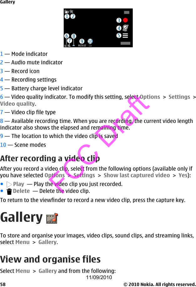 1 — Mode indicator2 — Audio mute indicator3 — Record icon4 — Recording settings5 — Battery charge level indicator6 — Video quality indicator. To modify this setting, select Options &gt; Settings &gt;Video quality.7 — Video clip file type8 — Available recording time. When you are recording, the current video lengthindicator also shows the elapsed and remaining time.9 — The location to which the video clip is saved10 — Scene modesAfter recording a video clipAfter you record a video clip, select from the following options (available only ifyou have selected Options &gt; Settings &gt; Show last captured video &gt; Yes):● Play  — Play the video clip you just recorded.● Delete  — Delete the video clip.To return to the viewfinder to record a new video clip, press the capture key.GalleryTo store and organise your images, video clips, sound clips, and streaming links,select Menu &gt; Gallery.View and organise filesSelect Menu &gt; Gallery and from the following:Gallery© 2010 Nokia. All rights reserved.5811/09/2010FCC Draft