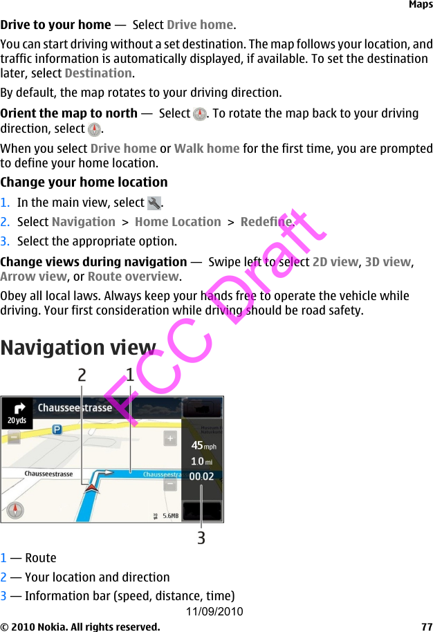 Drive to your home —  Select Drive home.You can start driving without a set destination. The map follows your location, andtraffic information is automatically displayed, if available. To set the destinationlater, select Destination.By default, the map rotates to your driving direction.Orient the map to north —  Select  . To rotate the map back to your drivingdirection, select  .When you select Drive home or Walk home for the first time, you are promptedto define your home location.Change your home location1. In the main view, select  .2. Select Navigation &gt; Home Location &gt; Redefine.3. Select the appropriate option.Change views during navigation —  Swipe left to select 2D view, 3D view,Arrow view, or Route overview.Obey all local laws. Always keep your hands free to operate the vehicle whiledriving. Your first consideration while driving should be road safety.Navigation view1 — Route2 — Your location and direction3 — Information bar (speed, distance, time)Maps© 2010 Nokia. All rights reserved. 7711/09/2010FCC Draft