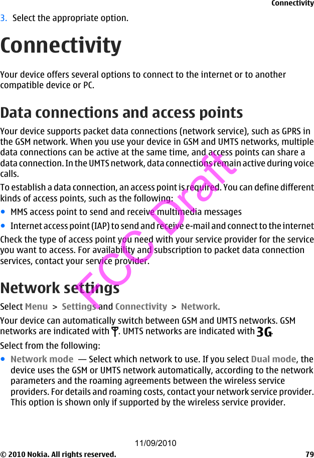 3. Select the appropriate option.ConnectivityYour device offers several options to connect to the internet or to anothercompatible device or PC.Data connections and access pointsYour device supports packet data connections (network service), such as GPRS inthe GSM network. When you use your device in GSM and UMTS networks, multipledata connections can be active at the same time, and access points can share adata connection. In the UMTS network, data connections remain active during voicecalls.To establish a data connection, an access point is required. You can define differentkinds of access points, such as the following:●MMS access point to send and receive multimedia messages●Internet access point (IAP) to send and receive e-mail and connect to the internetCheck the type of access point you need with your service provider for the serviceyou want to access. For availability and subscription to packet data connectionservices, contact your service provider.Network settingsSelect Menu &gt; Settings and Connectivity &gt; Network.Your device can automatically switch between GSM and UMTS networks. GSMnetworks are indicated with  . UMTS networks are indicated with  .Select from the following:●Network mode  — Select which network to use. If you select Dual mode, thedevice uses the GSM or UMTS network automatically, according to the networkparameters and the roaming agreements between the wireless serviceproviders. For details and roaming costs, contact your network service provider.This option is shown only if supported by the wireless service provider.Connectivity© 2010 Nokia. All rights reserved. 7911/09/2010FCC Draft