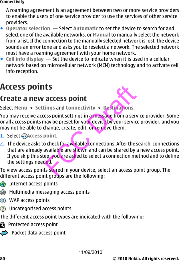 A roaming agreement is an agreement between two or more service providersto enable the users of one service provider to use the services of other serviceproviders.●Operator selection  — Select Automatic to set the device to search for andselect one of the available networks, or Manual to manually select the networkfrom a list. If the connection to the manually selected network is lost, the devicesounds an error tone and asks you to reselect a network. The selected networkmust have a roaming agreement with your home network.●Cell info display  — Set the device to indicate when it is used in a cellularnetwork based on microcellular network (MCN) technology and to activate cellinfo reception.Access pointsCreate a new access pointSelect Menu &gt; Settings and Connectivity &gt; Destinations.You may receive access point settings in a message from a service provider. Someor all access points may be preset for your device by your service provider, and youmay not be able to change, create, edit, or remove them.1. Select  Access point.2. The device asks to check for available connections. After the search, connectionsthat are already available are shown and can be shared by a new access point.If you skip this step, you are asked to select a connection method and to definethe settings needed.To view access points stored in your device, select an access point group. Thedifferent access point groups are the following:   Internet access points   Multimedia messaging access points   WAP access points   Uncategorised access pointsThe different access point types are indicated with the following:   Protected access point   Packet data access pointConnectivity© 2010 Nokia. All rights reserved.8011/09/2010FCC Draft