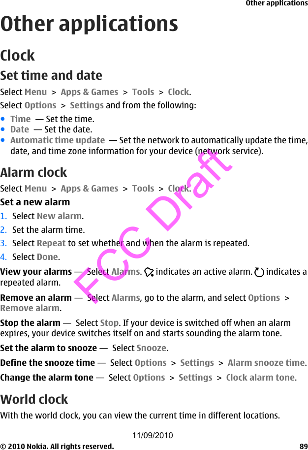 Other applicationsClockSet time and dateSelect Menu &gt; Apps &amp; Games &gt; Tools &gt; Clock.Select Options &gt; Settings and from the following:●Time  — Set the time.●Date  — Set the date.●Automatic time update  — Set the network to automatically update the time,date, and time zone information for your device (network service).Alarm clockSelect Menu &gt; Apps &amp; Games &gt; Tools &gt; Clock.Set a new alarm1. Select New alarm.2. Set the alarm time.3. Select Repeat to set whether and when the alarm is repeated.4. Select Done.View your alarms —  Select Alarms.   indicates an active alarm.   indicates arepeated alarm.Remove an alarm —  Select Alarms, go to the alarm, and select Options &gt;Remove alarm.Stop the alarm —  Select Stop. If your device is switched off when an alarmexpires, your device switches itself on and starts sounding the alarm tone.Set the alarm to snooze —  Select Snooze.Define the snooze time —  Select Options &gt; Settings &gt; Alarm snooze time.Change the alarm tone —  Select Options &gt; Settings &gt; Clock alarm tone.World clockWith the world clock, you can view the current time in different locations.Other applications© 2010 Nokia. All rights reserved. 8911/09/2010FCC Draft