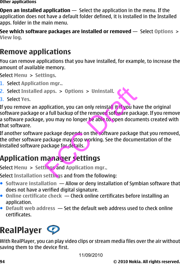 Open an installed application —  Select the application in the menu. If theapplication does not have a default folder defined, it is installed in the Installedapps. folder in the main menu.See which software packages are installed or removed —  Select Options &gt;View log.Remove applicationsYou can remove applications that you have installed, for example, to increase theamount of available memory.Select Menu &gt; Settings.1. Select Application mgr..2. Select Installed apps. &gt; Options &gt; Uninstall.3. Select Yes.If you remove an application, you can only reinstall it if you have the originalsoftware package or a full backup of the removed software package. If you removea software package, you may no longer be able to open documents created withthat software.If another software package depends on the software package that you removed,the other software package may stop working. See the documentation of theinstalled software package for details.Application manager settingsSelect Menu &gt; Settings and Application mgr..Select Installation settings and from the following:●Software installation  — Allow or deny installation of Symbian software thatdoes not have a verified digital signature.●Online certificate check  — Check online certificates before installing anapplication.●Default web address  — Set the default web address used to check onlinecertificates.RealPlayer With RealPlayer, you can play video clips or stream media files over the air withoutsaving them to the device first.Other applications© 2010 Nokia. All rights reserved.9411/09/2010FCC Draft