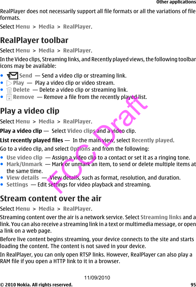 RealPlayer does not necessarily support all file formats or all the variations of fileformats.Select Menu &gt; Media &gt; RealPlayer.RealPlayer toolbarSelect Menu &gt; Media &gt; RealPlayer.In the Video clips, Streaming links, and Recently played views, the following toolbaricons may be available:● Send  — Send a video clip or streaming link.● Play  —  Play a video clip or video stream.● Delete  — Delete a video clip or streaming link.● Remove  — Remove a file from the recently played list.Play a video clipSelect Menu &gt; Media &gt; RealPlayer.Play a video clip —  Select Video clips and a video clip.List recently played files —  In the main view, select Recently played.Go to a video clip, and select Options and from the following:●Use video clip  — Assign a video clip to a contact or set it as a ringing tone.●Mark/Unmark  — Mark or unmark an item, to send or delete multiple items atthe same time.●View details  —  View details, such as format, resolution, and duration.●Settings  — Edit settings for video playback and streaming.Stream content over the airSelect Menu &gt; Media &gt; RealPlayer.Streaming content over the air is a network service. Select Streaming links and alink. You can also receive a streaming link in a text or multimedia message, or opena link on a web page.Before live content begins streaming, your device connects to the site and startsloading the content. The content is not saved in your device.In RealPlayer, you can only open RTSP links. However, RealPlayer can also play aRAM file if you open a HTTP link to it in a browser.Other applications© 2010 Nokia. All rights reserved. 9511/09/2010FCC Draft