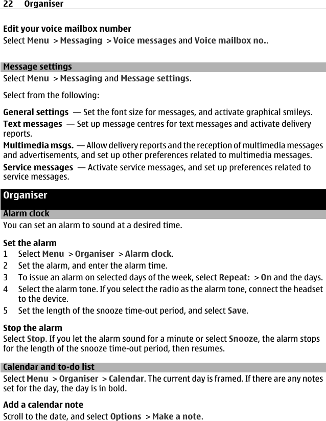 Edit your voice mailbox numberSelect Menu &gt; Messaging &gt; Voice messages and Voice mailbox no..Message settingsSelect Menu &gt; Messaging and Message settings.Select from the following:General settings  — Set the font size for messages, and activate graphical smileys.Text messages  — Set up message centres for text messages and activate deliveryreports.Multimedia msgs.  — Allow delivery reports and the reception of multimedia messagesand advertisements, and set up other preferences related to multimedia messages.Service messages  — Activate service messages, and set up preferences related toservice messages.OrganiserAlarm clockYou can set an alarm to sound at a desired time.Set the alarm1 Select Menu &gt; Organiser &gt; Alarm clock.2 Set the alarm, and enter the alarm time.3 To issue an alarm on selected days of the week, select Repeat: &gt; On and the days.4 Select the alarm tone. If you select the radio as the alarm tone, connect the headsetto the device.5 Set the length of the snooze time-out period, and select Save.Stop the alarmSelect Stop. If you let the alarm sound for a minute or select Snooze, the alarm stopsfor the length of the snooze time-out period, then resumes.Calendar and to-do listSelect Menu &gt; Organiser &gt; Calendar. The current day is framed. If there are any notesset for the day, the day is in bold.Add a calendar noteScroll to the date, and select Options &gt; Make a note.22 Organiser