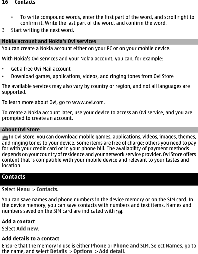 •To write compound words, enter the first part of the word, and scroll right toconfirm it. Write the last part of the word, and confirm the word.3 Start writing the next word.Nokia account and Nokia&apos;s Ovi servicesYou can create a Nokia account either on your PC or on your mobile device.With Nokia&apos;s Ovi services and your Nokia account, you can, for example:•Get a free Ovi Mail account•Download games, applications, videos, and ringing tones from Ovi StoreThe available services may also vary by country or region, and not all languages aresupported.To learn more about Ovi, go to www.ovi.com.To create a Nokia account later, use your device to access an Ovi service, and you areprompted to create an account.About Ovi Store In Ovi Store, you can download mobile games, applications, videos, images, themes,and ringing tones to your device. Some items are free of charge; others you need to payfor with your credit card or in your phone bill. The availability of payment methodsdepends on your country of residence and your network service provider. Ovi Store offerscontent that is compatible with your mobile device and relevant to your tastes andlocation.ContactsSelect Menu &gt; Contacts.You can save names and phone numbers in the device memory or on the SIM card. Inthe device memory, you can save contacts with numbers and text items. Names andnumbers saved on the SIM card are indicated with  .Add a contactSelect Add new.Add details to a contactEnsure that the memory in use is either Phone or Phone and SIM. Select Names, go tothe name, and select Details &gt; Options &gt; Add detail.16 Contacts