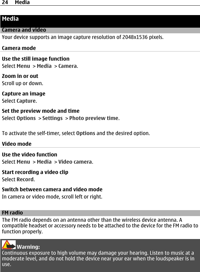 MediaCamera and videoYour device supports an image capture resolution of 2048x1536 pixels.Camera modeUse the still image functionSelect Menu &gt; Media &gt; Camera.Zoom in or outScroll up or down.Capture an imageSelect Capture.Set the preview mode and timeSelect Options &gt; Settings &gt; Photo preview time.To activate the self-timer, select Options and the desired option.Video modeUse the video functionSelect Menu &gt; Media &gt; Video camera.Start recording a video clipSelect Record.Switch between camera and video modeIn camera or video mode, scroll left or right.FM radioThe FM radio depends on an antenna other than the wireless device antenna. Acompatible headset or accessory needs to be attached to the device for the FM radio tofunction properly.Warning:Continuous exposure to high volume may damage your hearing. Listen to music at amoderate level, and do not hold the device near your ear when the loudspeaker is inuse.24 Media