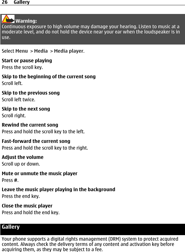 Warning:Continuous exposure to high volume may damage your hearing. Listen to music at amoderate level, and do not hold the device near your ear when the loudspeaker is inuse.Select Menu &gt; Media &gt; Media player.Start or pause playingPress the scroll key.Skip to the beginning of the current songScroll left.Skip to the previous songScroll left twice.Skip to the next songScroll right.Rewind the current songPress and hold the scroll key to the left.Fast-forward the current songPress and hold the scroll key to the right.Adjust the volumeScroll up or down.Mute or unmute the music playerPress #.Leave the music player playing in the backgroundPress the end key.Close the music playerPress and hold the end key.GalleryYour phone supports a digital rights management (DRM) system to protect acquiredcontent. Always check the delivery terms of any content and activation key beforeacquiring them, as they may be subject to a fee.26 Gallery