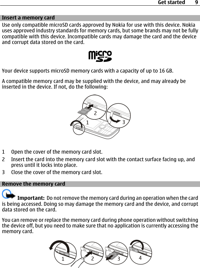 Insert a memory cardUse only compatible microSD cards approved by Nokia for use with this device. Nokiauses approved industry standards for memory cards, but some brands may not be fullycompatible with this device. Incompatible cards may damage the card and the deviceand corrupt data stored on the card.Your device supports microSD memory cards with a capacity of up to 16 GB.A compatible memory card may be supplied with the device, and may already beinserted in the device. If not, do the following:1 Open the cover of the memory card slot.2 Insert the card into the memory card slot with the contact surface facing up, andpress until it locks into place.3 Close the cover of the memory card slot.Remove the memory cardImportant:  Do not remove the memory card during an operation when the cardis being accessed. Doing so may damage the memory card and the device, and corruptdata stored on the card.You can remove or replace the memory card during phone operation without switchingthe device off, but you need to make sure that no application is currently accessing thememory card.Get started 9