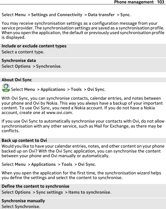 Select Menu &gt; Settings and Connectivity &gt; Data transfer &gt; Sync.You may receive synchronisation settings as a configuration message from yourservice provider. The synchronisation settings are saved as a synchronisation profile.When you open the application, the default or previously used synchronisation profileis displayed.Include or exclude content typesSelect a content type.Synchronise dataSelect Options &gt; Synchronise.About Ovi Sync Select Menu &gt; Applications &gt; Tools &gt; Ovi Sync.With Ovi Sync, you can synchronise contacts, calendar entries, and notes betweenyour phone and Ovi by Nokia. This way you always have a backup of your importantcontent. To use Ovi Sync, you need a Nokia account. If you do not have a Nokiaaccount, create one at www.ovi.com.If you use Ovi Sync to automatically synchronise your contacts with Ovi, do not allowsynchronisation with any other service, such as Mail for Exchange, as there may beconflicts.Back up content to OviWould you like to have your calendar entries, notes, and other content on your phonebacked up on Ovi? With the Ovi Sync application, you can synchronise the contentbetween your phone and Ovi manually or automatically.Select Menu &gt; Applications &gt; Tools &gt; Ovi Sync.When you open the application for the first time, the synchronisation wizard helpsyou define the settings and select the content to synchronise.Define the content to synchroniseSelect Options &gt; Sync settings &gt; Items to synchronise.Synchronise manuallySelect Synchronise.Phone management 103