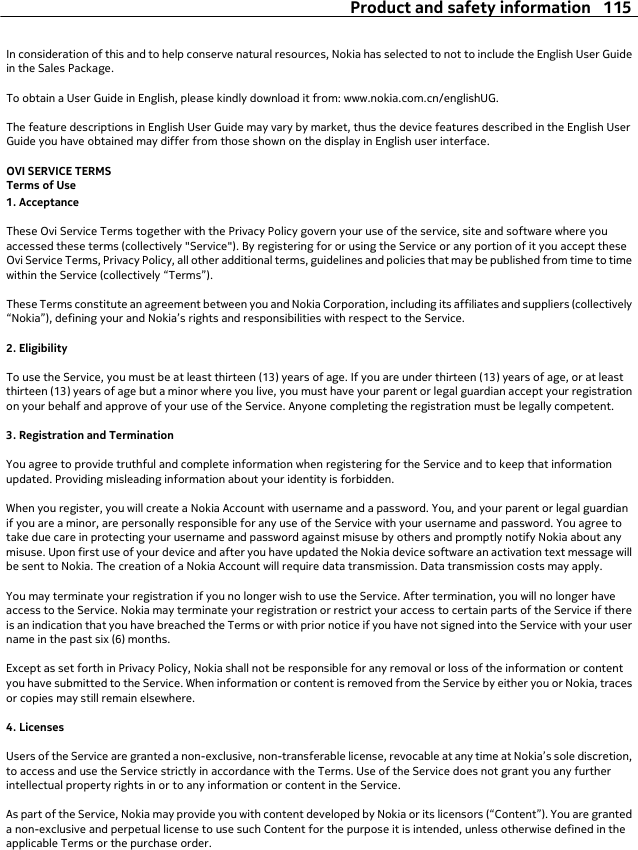 In consideration of this and to help conserve natural resources, Nokia has selected to not to include the English User Guidein the Sales Package.To obtain a User Guide in English, please kindly download it from: www.nokia.com.cn/englishUG.The feature descriptions in English User Guide may vary by market, thus the device features described in the English UserGuide you have obtained may differ from those shown on the display in English user interface.OVI SERVICE TERMSTerms of Use1. AcceptanceThese Ovi Service Terms together with the Privacy Policy govern your use of the service, site and software where youaccessed these terms (collectively &quot;Service&quot;). By registering for or using the Service or any portion of it you accept theseOvi Service Terms, Privacy Policy, all other additional terms, guidelines and policies that may be published from time to timewithin the Service (collectively “Terms”).These Terms constitute an agreement between you and Nokia Corporation, including its affiliates and suppliers (collectively“Nokia”), defining your and Nokia’s rights and responsibilities with respect to the Service.2. EligibilityTo use the Service, you must be at least thirteen (13) years of age. If you are under thirteen (13) years of age, or at leastthirteen (13) years of age but a minor where you live, you must have your parent or legal guardian accept your registrationon your behalf and approve of your use of the Service. Anyone completing the registration must be legally competent.3. Registration and TerminationYou agree to provide truthful and complete information when registering for the Service and to keep that informationupdated. Providing misleading information about your identity is forbidden.When you register, you will create a Nokia Account with username and a password. You, and your parent or legal guardianif you are a minor, are personally responsible for any use of the Service with your username and password. You agree totake due care in protecting your username and password against misuse by others and promptly notify Nokia about anymisuse. Upon first use of your device and after you have updated the Nokia device software an activation text message willbe sent to Nokia. The creation of a Nokia Account will require data transmission. Data transmission costs may apply.You may terminate your registration if you no longer wish to use the Service. After termination, you will no longer haveaccess to the Service. Nokia may terminate your registration or restrict your access to certain parts of the Service if thereis an indication that you have breached the Terms or with prior notice if you have not signed into the Service with your username in the past six (6) months.Except as set forth in Privacy Policy, Nokia shall not be responsible for any removal or loss of the information or contentyou have submitted to the Service. When information or content is removed from the Service by either you or Nokia, tracesor copies may still remain elsewhere.4. LicensesUsers of the Service are granted a non-exclusive, non-transferable license, revocable at any time at Nokia’s sole discretion,to access and use the Service strictly in accordance with the Terms. Use of the Service does not grant you any furtherintellectual property rights in or to any information or content in the Service.As part of the Service, Nokia may provide you with content developed by Nokia or its licensors (“Content”). You are granteda non-exclusive and perpetual license to use such Content for the purpose it is intended, unless otherwise defined in theapplicable Terms or the purchase order.Product and safety information 115