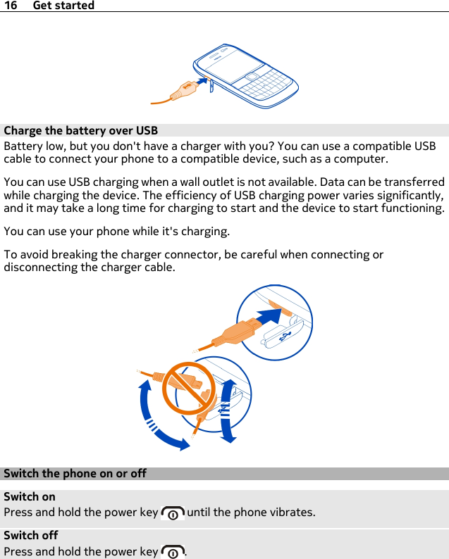 Charge the battery over USBBattery low, but you don&apos;t have a charger with you? You can use a compatible USBcable to connect your phone to a compatible device, such as a computer.You can use USB charging when a wall outlet is not available. Data can be transferredwhile charging the device. The efficiency of USB charging power varies significantly,and it may take a long time for charging to start and the device to start functioning.You can use your phone while it&apos;s charging.To avoid breaking the charger connector, be careful when connecting ordisconnecting the charger cable.Switch the phone on or offSwitch onPress and hold the power key   until the phone vibrates.Switch offPress and hold the power key  .16 Get started