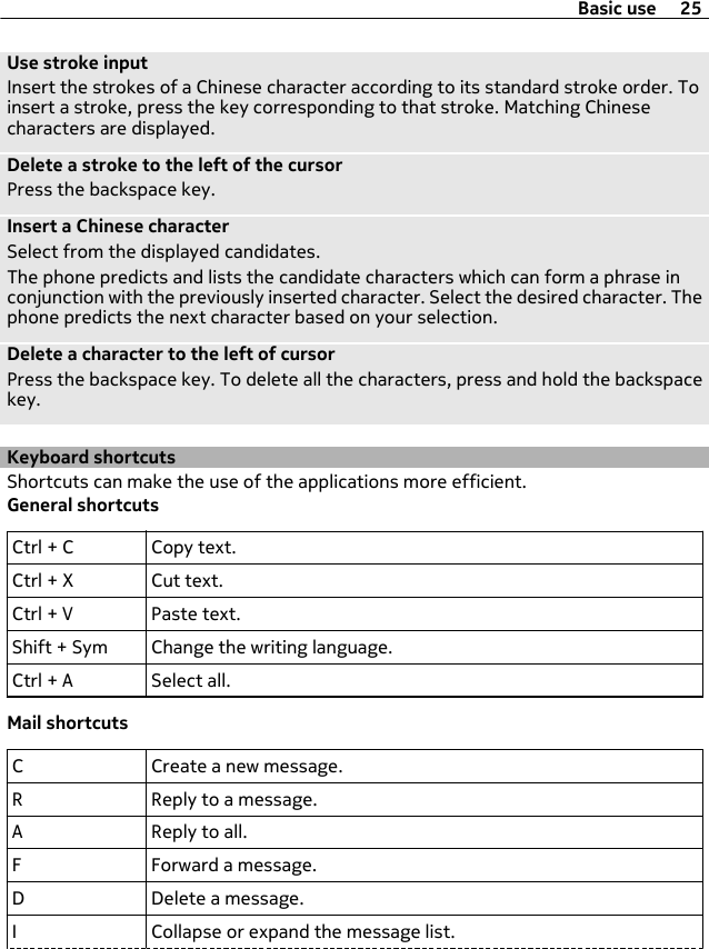 Use stroke inputInsert the strokes of a Chinese character according to its standard stroke order. Toinsert a stroke, press the key corresponding to that stroke. Matching Chinesecharacters are displayed.Delete a stroke to the left of the cursorPress the backspace key.Insert a Chinese characterSelect from the displayed candidates.The phone predicts and lists the candidate characters which can form a phrase inconjunction with the previously inserted character. Select the desired character. Thephone predicts the next character based on your selection.Delete a character to the left of cursorPress the backspace key. To delete all the characters, press and hold the backspacekey.Keyboard shortcutsShortcuts can make the use of the applications more efficient.General shortcutsCtrl + C Copy text.Ctrl + X Cut text.Ctrl + V Paste text.Shift + Sym Change the writing language.Ctrl + A Select all.Mail shortcutsC Create a new message.R Reply to a message.A Reply to all.F Forward a message.D Delete a message.I Collapse or expand the message list.Basic use 25