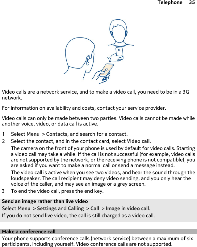 Video calls are a network service, and to make a video call, you need to be in a 3Gnetwork.For information on availability and costs, contact your service provider.Video calls can only be made between two parties. Video calls cannot be made whileanother voice, video, or data call is active.1 Select Menu &gt; Contacts, and search for a contact.2 Select the contact, and in the contact card, select Video call.The camera on the front of your phone is used by default for video calls. Startinga video call may take a while. If the call is not successful (for example, video callsare not supported by the network, or the receiving phone is not compatible), youare asked if you want to make a normal call or send a message instead.The video call is active when you see two videos, and hear the sound through theloudspeaker. The call recipient may deny video sending, and you only hear thevoice of the caller, and may see an image or a grey screen.3 To end the video call, press the end key.Send an image rather than live videoSelect Menu &gt; Settings and Calling &gt; Call &gt; Image in video call.If you do not send live video, the call is still charged as a video call.Make a conference callYour phone supports conference calls (network service) between a maximum of sixparticipants, including yourself. Video conference calls are not supported.Telephone 35