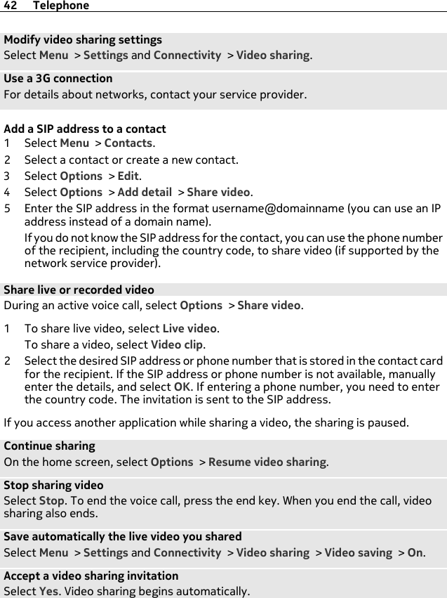 Modify video sharing settingsSelect Menu &gt; Settings and Connectivity &gt; Video sharing.Use a 3G connectionFor details about networks, contact your service provider.Add a SIP address to a contact1Select Menu &gt; Contacts.2 Select a contact or create a new contact.3Select Options &gt; Edit.4Select Options &gt; Add detail &gt; Share video.5 Enter the SIP address in the format username@domainname (you can use an IPaddress instead of a domain name).If you do not know the SIP address for the contact, you can use the phone numberof the recipient, including the country code, to share video (if supported by thenetwork service provider).Share live or recorded videoDuring an active voice call, select Options &gt; Share video.1 To share live video, select Live video.To share a video, select Video clip.2 Select the desired SIP address or phone number that is stored in the contact cardfor the recipient. If the SIP address or phone number is not available, manuallyenter the details, and select OK. If entering a phone number, you need to enterthe country code. The invitation is sent to the SIP address.If you access another application while sharing a video, the sharing is paused.Continue sharingOn the home screen, select Options &gt; Resume video sharing.Stop sharing videoSelect Stop. To end the voice call, press the end key. When you end the call, videosharing also ends.Save automatically the live video you sharedSelect Menu &gt; Settings and Connectivity &gt; Video sharing &gt; Video saving &gt; On.Accept a video sharing invitationSelect Yes. Video sharing begins automatically.42 Telephone