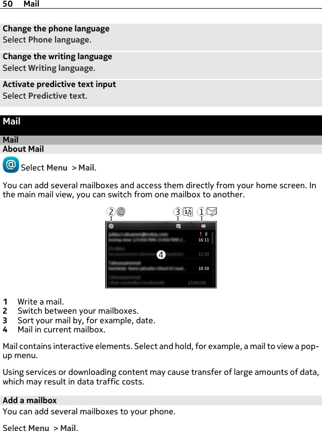 Change the phone languageSelect Phone language.Change the writing languageSelect Writing language.Activate predictive text inputSelect Predictive text.MailMailAbout Mail Select Menu &gt; Mail.You can add several mailboxes and access them directly from your home screen. Inthe main mail view, you can switch from one mailbox to another.1Write a mail.2Switch between your mailboxes.3Sort your mail by, for example, date.4Mail in current mailbox.Mail contains interactive elements. Select and hold, for example, a mail to view a pop-up menu.Using services or downloading content may cause transfer of large amounts of data,which may result in data traffic costs.Add a mailboxYou can add several mailboxes to your phone.Select Menu &gt; Mail.50 Mail