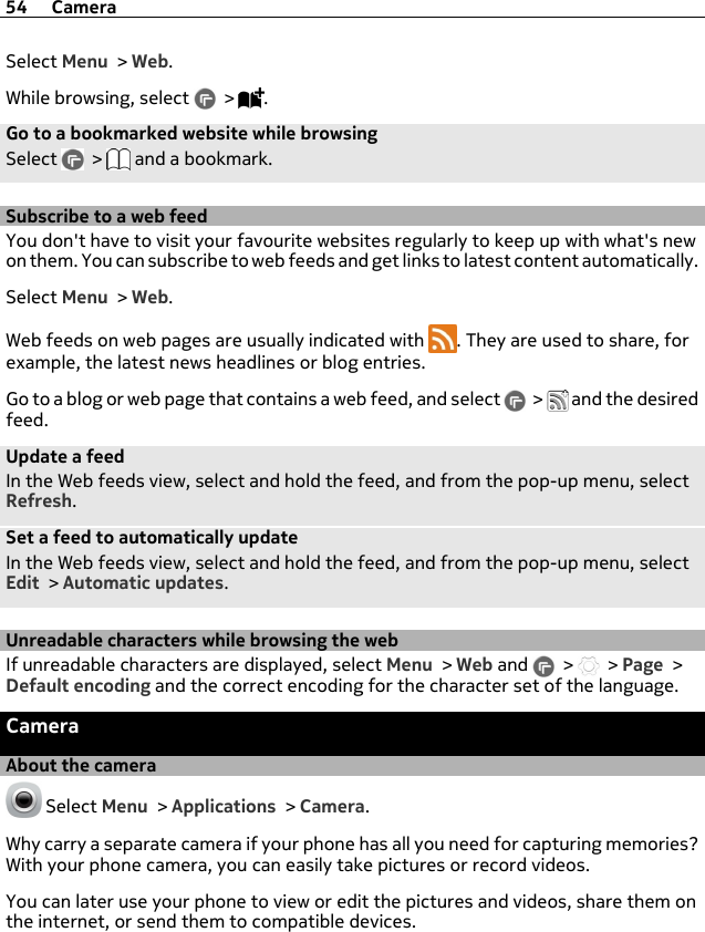 Select Menu &gt; Web.While browsing, select   &gt;  .Go to a bookmarked website while browsingSelect   &gt;   and a bookmark.Subscribe to a web feedYou don&apos;t have to visit your favourite websites regularly to keep up with what&apos;s newon them. You can subscribe to web feeds and get links to latest content automatically.Select Menu &gt; Web.Web feeds on web pages are usually indicated with  . They are used to share, forexample, the latest news headlines or blog entries.Go to a blog or web page that contains a web feed, and select   &gt;   and the desiredfeed.Update a feedIn the Web feeds view, select and hold the feed, and from the pop-up menu, selectRefresh.Set a feed to automatically updateIn the Web feeds view, select and hold the feed, and from the pop-up menu, selectEdit &gt; Automatic updates.Unreadable characters while browsing the webIf unreadable characters are displayed, select Menu &gt; Web and   &gt;   &gt; Page &gt;Default encoding and the correct encoding for the character set of the language.CameraAbout the camera Select Menu &gt; Applications &gt; Camera.Why carry a separate camera if your phone has all you need for capturing memories?With your phone camera, you can easily take pictures or record videos.You can later use your phone to view or edit the pictures and videos, share them onthe internet, or send them to compatible devices.54 Camera