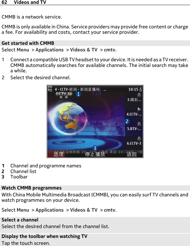 CMMB is a network service.CMMB is only available in China. Service providers may provide free content or chargea fee. For availability and costs, contact your service provider.Get started with CMMBSelect Menu &gt; Applications &gt; Videos &amp; TV &gt; cmtv.1 Connect a compatible USB TV headset to your device. It is needed as a TV receiver.CMMB automatically searches for available channels. The initial search may takea while.2 Select the desired channel.1Channel and programme names2Channel list3ToolbarWatch CMMB programmesWith China Mobile Multimedia Broadcast (CMMB), you can easily surf TV channels andwatch programmes on your device.Select Menu &gt; Applications &gt; Videos &amp; TV &gt; cmtv.Select a channelSelect the desired channel from the channel list.Display the toolbar when watching TVTap the touch screen.62 Videos and TV