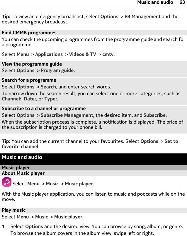 Tip: To view an emergency broadcast, select Options &gt; EB Management and thedesired emergency broadcast.Find CMMB programmesYou can check the upcoming programmes from the programme guide and search fora programme.Select Menu &gt; Applications &gt; Videos &amp; TV &gt; cmtv.View the programme guideSelect Options &gt; Program guide.Search for a programmeSelect Options &gt; Search, and enter search words.To narrow down the search result, you can select one or more categories, such asChannel:, Date:, or Type:.Subscribe to a channel or programmeSelect Options &gt; Subscribe Management, the desired item, and Subscribe.When the subscription process is complete, a notification is displayed. The price ofthe subscription is charged to your phone bill.Tip: You can add the current channel to your favourites. Select Options &gt; Set tofavorite channel.Music and audioMusic playerAbout Music player Select Menu &gt; Music &gt; Music player.With the Music player application, you can listen to music and podcasts while on themove.Play musicSelect Menu &gt; Music &gt; Music player.1 Select Options and the desired view. You can browse by song, album, or genre.To browse the album covers in the album view, swipe left or right.Music and audio 63