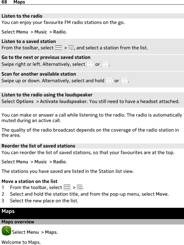 Listen to the radioYou can enjoy your favourite FM radio stations on the go.Select Menu &gt; Music &gt; Radio.Listen to a saved stationFrom the toolbar, select   &gt;  , and select a station from the list.Go to the next or previous saved stationSwipe right or left. Alternatively, select   or  .Scan for another available stationSwipe up or down. Alternatively, select and hold   or  .Listen to the radio using the loudspeakerSelect Options &gt; Activate loudspeaker. You still need to have a headset attached.You can make or answer a call while listening to the radio. The radio is automaticallymuted during an active call.The quality of the radio broadcast depends on the coverage of the radio station inthe area.Reorder the list of saved stationsYou can reorder the list of saved stations, so that your favourites are at the top.Select Menu &gt; Music &gt; Radio.The stations you have saved are listed in the Station list view.Move a station on the list1 From the toolbar, select   &gt;  .2 Select and hold the station title, and from the pop-up menu, select Move.3 Select the new place on the list.MapsMaps overview Select Menu &gt; Maps.Welcome to Maps.68 Maps