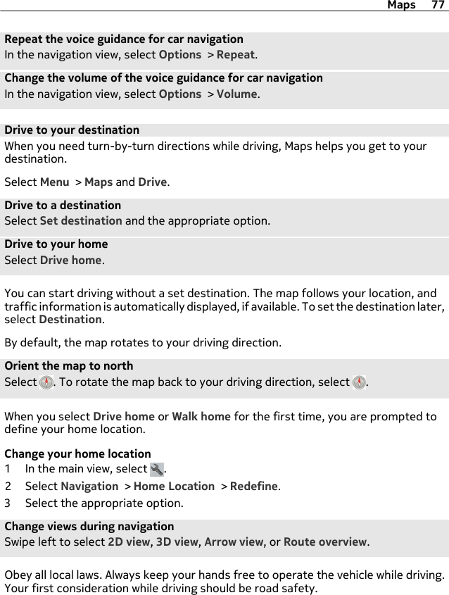 Repeat the voice guidance for car navigationIn the navigation view, select Options &gt; Repeat.Change the volume of the voice guidance for car navigationIn the navigation view, select Options &gt; Volume.Drive to your destinationWhen you need turn-by-turn directions while driving, Maps helps you get to yourdestination.Select Menu &gt; Maps and Drive.Drive to a destinationSelect Set destination and the appropriate option.Drive to your homeSelect Drive home.You can start driving without a set destination. The map follows your location, andtraffic information is automatically displayed, if available. To set the destination later,select Destination.By default, the map rotates to your driving direction.Orient the map to northSelect  . To rotate the map back to your driving direction, select  .When you select Drive home or Walk home for the first time, you are prompted todefine your home location.Change your home location1 In the main view, select  .2 Select Navigation &gt; Home Location &gt; Redefine.3 Select the appropriate option.Change views during navigationSwipe left to select 2D view, 3D view, Arrow view, or Route overview.Obey all local laws. Always keep your hands free to operate the vehicle while driving.Your first consideration while driving should be road safety.Maps 77