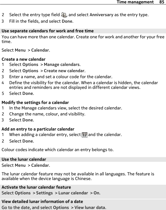 2 Select the entry type field  , and select Anniversary as the entry type.3 Fill in the fields, and select Done.Use separate calendars for work and free timeYou can have more than one calendar. Create one for work and another for your freetime.Select Menu &gt; Calendar.Create a new calendar1 Select Options &gt; Manage calendars.2 Select Options &gt; Create new calendar.3 Enter a name, and set a colour code for the calendar.4 Define the visibility for the calendar. When a calendar is hidden, the calendarentries and reminders are not displayed in different calendar views.5 Select Done.Modify the settings for a calendar1 In the Manage calendars view, select the desired calendar.2 Change the name, colour, and visibility.3 Select Done.Add an entry to a particular calendar1 When adding a calendar entry, select   and the calendar.2 Select Done.Colour codes indicate which calendar an entry belongs to.Use the lunar calendarSelect Menu &gt; Calendar.The lunar calendar feature may not be available in all languages. The feature isavailable when the device language is Chinese.Activate the lunar calendar featureSelect Options &gt; Settings &gt; Lunar calendar &gt; On.View detailed lunar information of a dateGo to the date, and select Options &gt; View lunar data.Time management 85
