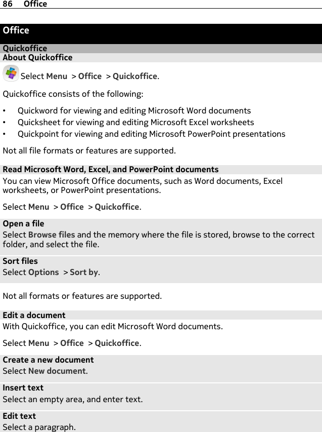 OfficeQuickofficeAbout Quickoffice Select Menu &gt; Office &gt; Quickoffice.Quickoffice consists of the following:•Quickword for viewing and editing Microsoft Word documents•Quicksheet for viewing and editing Microsoft Excel worksheets•Quickpoint for viewing and editing Microsoft PowerPoint presentationsNot all file formats or features are supported.Read Microsoft Word, Excel, and PowerPoint documentsYou can view Microsoft Office documents, such as Word documents, Excelworksheets, or PowerPoint presentations.Select Menu &gt; Office &gt; Quickoffice.Open a fileSelect Browse files and the memory where the file is stored, browse to the correctfolder, and select the file.Sort filesSelect Options &gt; Sort by.Not all formats or features are supported.Edit a documentWith Quickoffice, you can edit Microsoft Word documents.Select Menu &gt; Office &gt; Quickoffice.Create a new documentSelect New document.Insert textSelect an empty area, and enter text.Edit textSelect a paragraph.86 Office