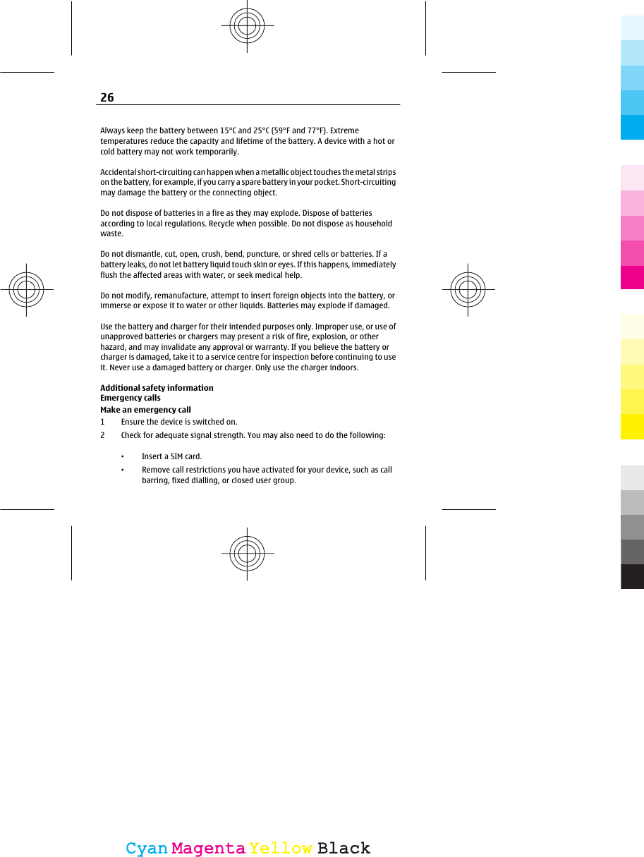 Always keep the battery between 15°C and 25°C (59°F and 77°F). Extremetemperatures reduce the capacity and lifetime of the battery. A device with a hot orcold battery may not work temporarily.Accidental short-circuiting can happen when a metallic object touches the metal stripson the battery, for example, if you carry a spare battery in your pocket. Short-circuitingmay damage the battery or the connecting object.Do not dispose of batteries in a fire as they may explode. Dispose of batteriesaccording to local regulations. Recycle when possible. Do not dispose as householdwaste.Do not dismantle, cut, open, crush, bend, puncture, or shred cells or batteries. If abattery leaks, do not let battery liquid touch skin or eyes. If this happens, immediatelyflush the affected areas with water, or seek medical help.Do not modify, remanufacture, attempt to insert foreign objects into the battery, orimmerse or expose it to water or other liquids. Batteries may explode if damaged.Use the battery and charger for their intended purposes only. Improper use, or use ofunapproved batteries or chargers may present a risk of fire, explosion, or otherhazard, and may invalidate any approval or warranty. If you believe the battery orcharger is damaged, take it to a service centre for inspection before continuing to useit. Never use a damaged battery or charger. Only use the charger indoors.Additional safety informationEmergency callsMake an emergency call1 Ensure the device is switched on.2 Check for adequate signal strength. You may also need to do the following:•Insert a SIM card.•Remove call restrictions you have activated for your device, such as callbarring, fixed dialling, or closed user group.26CyanCyanMagentaMagentaYellowYellowBlackBlack