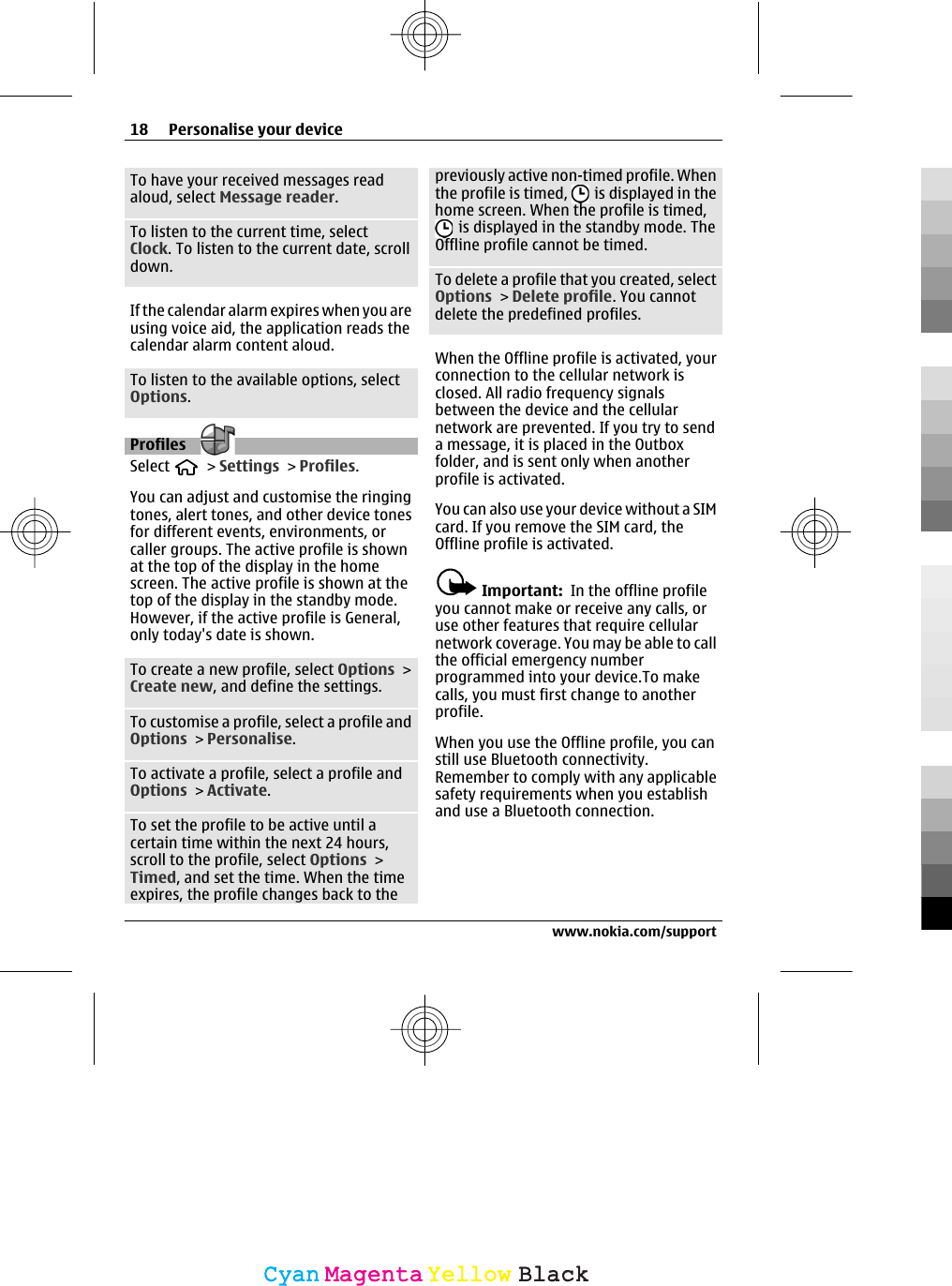 To have your received messages readaloud, select Message reader.To listen to the current time, selectClock. To listen to the current date, scrolldown.If the calendar alarm expires when you areusing voice aid, the application reads thecalendar alarm content aloud.To listen to the available options, selectOptions.Profiles Select   &gt; Settings &gt; Profiles.You can adjust and customise the ringingtones, alert tones, and other device tonesfor different events, environments, orcaller groups. The active profile is shownat the top of the display in the homescreen. The active profile is shown at thetop of the display in the standby mode.However, if the active profile is General,only today&apos;s date is shown.To create a new profile, select Options &gt;Create new, and define the settings.To customise a profile, select a profile andOptions &gt; Personalise.To activate a profile, select a profile andOptions &gt; Activate.To set the profile to be active until acertain time within the next 24 hours,scroll to the profile, select Options &gt;Timed, and set the time. When the timeexpires, the profile changes back to thepreviously active non-timed profile. Whenthe profile is timed,   is displayed in thehome screen. When the profile is timed, is displayed in the standby mode. TheOffline profile cannot be timed.To delete a profile that you created, selectOptions &gt; Delete profile. You cannotdelete the predefined profiles.When the Offline profile is activated, yourconnection to the cellular network isclosed. All radio frequency signalsbetween the device and the cellularnetwork are prevented. If you try to senda message, it is placed in the Outboxfolder, and is sent only when anotherprofile is activated.You can also use your device without a SIMcard. If you remove the SIM card, theOffline profile is activated.Important:  In the offline profileyou cannot make or receive any calls, oruse other features that require cellularnetwork coverage. You may be able to callthe official emergency numberprogrammed into your device.To makecalls, you must first change to anotherprofile.When you use the Offline profile, you canstill use Bluetooth connectivity.Remember to comply with any applicablesafety requirements when you establishand use a Bluetooth connection.18 Personalise your devicewww.nokia.com/supportCyanCyanMagentaMagentaYellowYellowBlackBlack