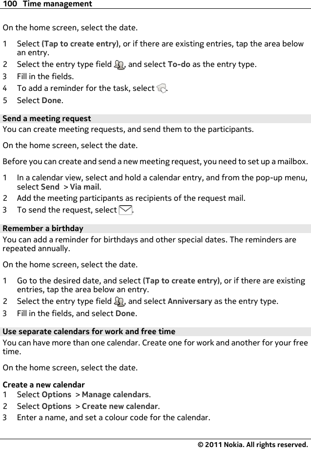 On the home screen, select the date.1Select (Tap to create entry), or if there are existing entries, tap the area belowan entry.2 Select the entry type field  , and select To-do as the entry type.3 Fill in the fields.4 To add a reminder for the task, select  .5Select Done.Send a meeting requestYou can create meeting requests, and send them to the participants.On the home screen, select the date.Before you can create and send a new meeting request, you need to set up a mailbox.1 In a calendar view, select and hold a calendar entry, and from the pop-up menu,select Send &gt; Via mail.2 Add the meeting participants as recipients of the request mail.3 To send the request, select  .Remember a birthdayYou can add a reminder for birthdays and other special dates. The reminders arerepeated annually.On the home screen, select the date.1 Go to the desired date, and select (Tap to create entry), or if there are existingentries, tap the area below an entry.2 Select the entry type field  , and select Anniversary as the entry type.3 Fill in the fields, and select Done.Use separate calendars for work and free timeYou can have more than one calendar. Create one for work and another for your freetime.On the home screen, select the date.Create a new calendar1Select Options &gt; Manage calendars.2Select Options &gt; Create new calendar.3 Enter a name, and set a colour code for the calendar.100 Time management© 2011 Nokia. All rights reserved.