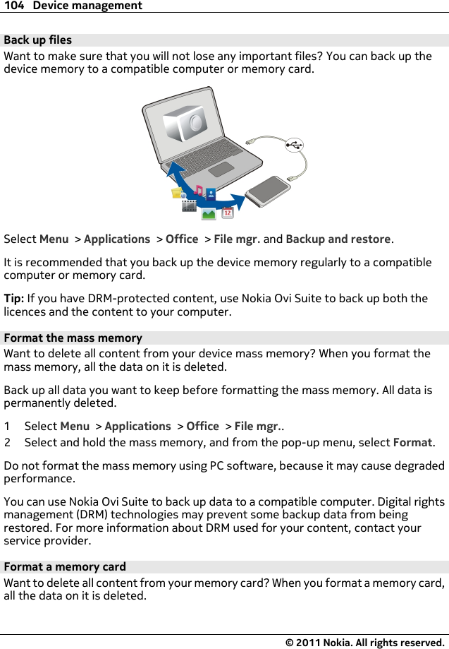 Back up filesWant to make sure that you will not lose any important files? You can back up thedevice memory to a compatible computer or memory card.Select Menu &gt; Applications &gt; Office &gt; File mgr. and Backup and restore.It is recommended that you back up the device memory regularly to a compatiblecomputer or memory card.Tip: If you have DRM-protected content, use Nokia Ovi Suite to back up both thelicences and the content to your computer.Format the mass memoryWant to delete all content from your device mass memory? When you format themass memory, all the data on it is deleted.Back up all data you want to keep before formatting the mass memory. All data ispermanently deleted.1Select Menu &gt; Applications &gt; Office &gt; File mgr..2 Select and hold the mass memory, and from the pop-up menu, select Format.Do not format the mass memory using PC software, because it may cause degradedperformance.You can use Nokia Ovi Suite to back up data to a compatible computer. Digital rightsmanagement (DRM) technologies may prevent some backup data from beingrestored. For more information about DRM used for your content, contact yourservice provider.Format a memory cardWant to delete all content from your memory card? When you format a memory card,all the data on it is deleted.104 Device management© 2011 Nokia. All rights reserved.