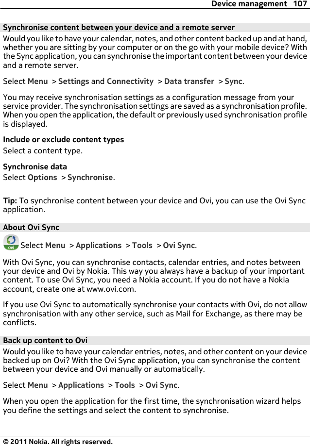 Synchronise content between your device and a remote serverWould you like to have your calendar, notes, and other content backed up and at hand,whether you are sitting by your computer or on the go with your mobile device? Withthe Sync application, you can synchronise the important content between your deviceand a remote server.Select Menu &gt; Settings and Connectivity &gt; Data transfer &gt; Sync.You may receive synchronisation settings as a configuration message from yourservice provider. The synchronisation settings are saved as a synchronisation profile.When you open the application, the default or previously used synchronisation profileis displayed.Include or exclude content typesSelect a content type.Synchronise dataSelect Options &gt; Synchronise.Tip: To synchronise content between your device and Ovi, you can use the Ovi Syncapplication.About Ovi Sync Select Menu &gt; Applications &gt; Tools &gt; Ovi Sync.With Ovi Sync, you can synchronise contacts, calendar entries, and notes betweenyour device and Ovi by Nokia. This way you always have a backup of your importantcontent. To use Ovi Sync, you need a Nokia account. If you do not have a Nokiaaccount, create one at www.ovi.com.If you use Ovi Sync to automatically synchronise your contacts with Ovi, do not allowsynchronisation with any other service, such as Mail for Exchange, as there may beconflicts.Back up content to OviWould you like to have your calendar entries, notes, and other content on your devicebacked up on Ovi? With the Ovi Sync application, you can synchronise the contentbetween your device and Ovi manually or automatically.Select Menu &gt; Applications &gt; Tools &gt; Ovi Sync.When you open the application for the first time, the synchronisation wizard helpsyou define the settings and select the content to synchronise.Device management 107© 2011 Nokia. All rights reserved.