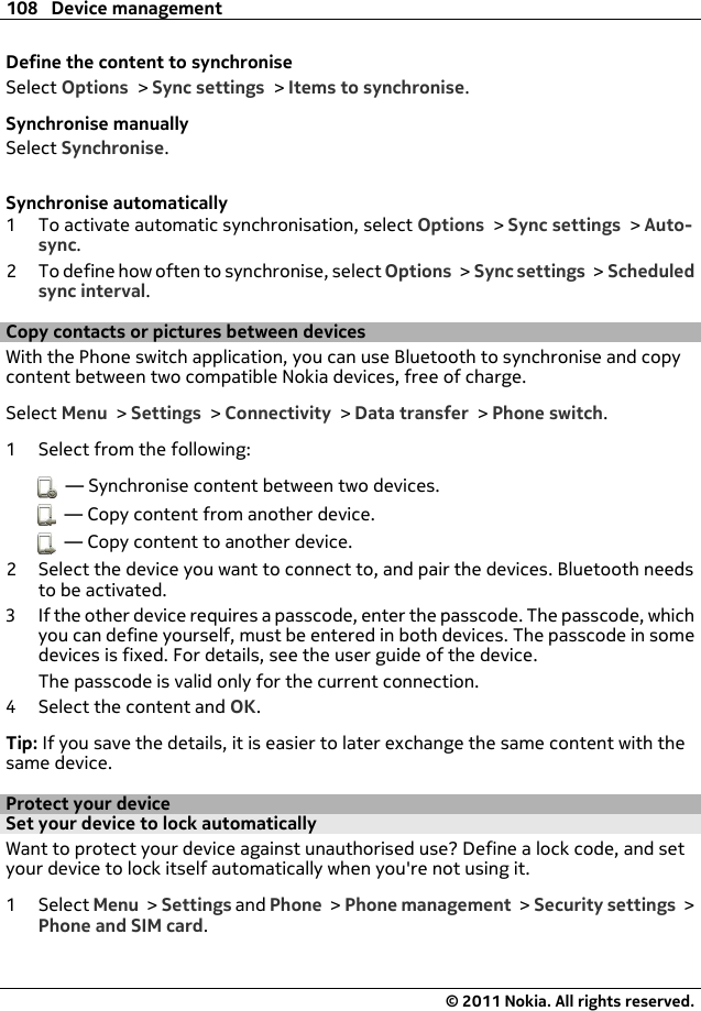 Define the content to synchroniseSelect Options &gt; Sync settings &gt; Items to synchronise.Synchronise manuallySelect Synchronise.Synchronise automatically1 To activate automatic synchronisation, select Options &gt; Sync settings &gt; Auto-sync.2 To define how often to synchronise, select Options &gt; Sync settings &gt; Scheduledsync interval.Copy contacts or pictures between devicesWith the Phone switch application, you can use Bluetooth to synchronise and copycontent between two compatible Nokia devices, free of charge.Select Menu &gt; Settings &gt; Connectivity &gt; Data transfer &gt; Phone switch.1 Select from the following:  — Synchronise content between two devices.  — Copy content from another device.  — Copy content to another device.2 Select the device you want to connect to, and pair the devices. Bluetooth needsto be activated.3 If the other device requires a passcode, enter the passcode. The passcode, whichyou can define yourself, must be entered in both devices. The passcode in somedevices is fixed. For details, see the user guide of the device.The passcode is valid only for the current connection.4 Select the content and OK.Tip: If you save the details, it is easier to later exchange the same content with thesame device.Protect your deviceSet your device to lock automaticallyWant to protect your device against unauthorised use? Define a lock code, and setyour device to lock itself automatically when you&apos;re not using it.1Select Menu &gt; Settings and Phone &gt; Phone management &gt; Security settings &gt;Phone and SIM card.108 Device management© 2011 Nokia. All rights reserved.