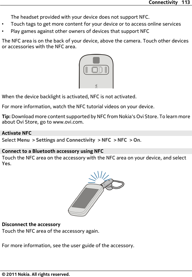 The headset provided with your device does not support NFC.•Touch tags to get more content for your device or to access online services•Play games against other owners of devices that support NFCThe NFC area is on the back of your device, above the camera. Touch other devicesor accessories with the NFC area.When the device backlight is activated, NFC is not activated.For more information, watch the NFC tutorial videos on your device.Tip: Download more content supported by NFC from Nokia&apos;s Ovi Store. To learn moreabout Ovi Store, go to www.ovi.com.Activate NFCSelect Menu &gt; Settings and Connectivity &gt; NFC &gt; NFC &gt; On.Connect to a Bluetooth accessory using NFCTouch the NFC area on the accessory with the NFC area on your device, and selectYes.Disconnect the accessoryTouch the NFC area of the accessory again.For more information, see the user guide of the accessory.Connectivity 113© 2011 Nokia. All rights reserved.