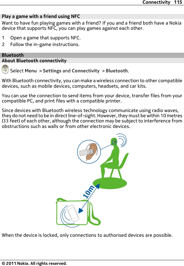 Play a game with a friend using NFCWant to have fun playing games with a friend? If you and a friend both have a Nokiadevice that supports NFC, you can play games against each other.1 Open a game that supports NFC.2 Follow the in-game instructions.BluetoothAbout Bluetooth connectivity Select Menu &gt; Settings and Connectivity &gt; Bluetooth.With Bluetooth connectivity, you can make a wireless connection to other compatibledevices, such as mobile devices, computers, headsets, and car kits.You can use the connection to send items from your device, transfer files from yourcompatible PC, and print files with a compatible printer.Since devices with Bluetooth wireless technology communicate using radio waves,they do not need to be in direct line-of-sight. However, they must be within 10 metres(33 feet) of each other, although the connection may be subject to interference fromobstructions such as walls or from other electronic devices.When the device is locked, only connections to authorised devices are possible.Connectivity 115© 2011 Nokia. All rights reserved.