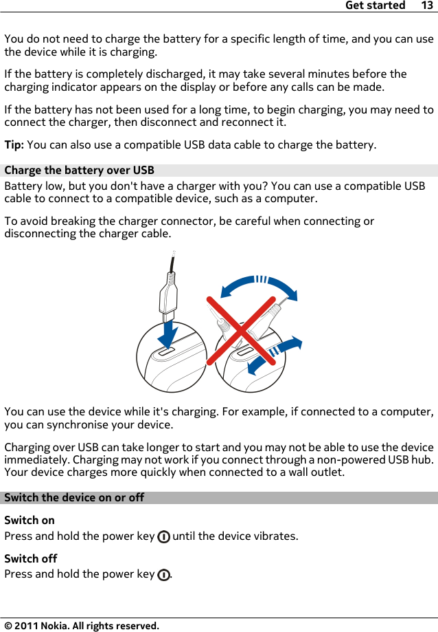 You do not need to charge the battery for a specific length of time, and you can usethe device while it is charging.If the battery is completely discharged, it may take several minutes before thecharging indicator appears on the display or before any calls can be made.If the battery has not been used for a long time, to begin charging, you may need toconnect the charger, then disconnect and reconnect it.Tip: You can also use a compatible USB data cable to charge the battery.Charge the battery over USBBattery low, but you don&apos;t have a charger with you? You can use a compatible USBcable to connect to a compatible device, such as a computer.To avoid breaking the charger connector, be careful when connecting ordisconnecting the charger cable.You can use the device while it&apos;s charging. For example, if connected to a computer,you can synchronise your device.Charging over USB can take longer to start and you may not be able to use the deviceimmediately. Charging may not work if you connect through a non-powered USB hub.Your device charges more quickly when connected to a wall outlet.Switch the device on or offSwitch onPress and hold the power key   until the device vibrates.Switch offPress and hold the power key  .Get started 13© 2011 Nokia. All rights reserved.