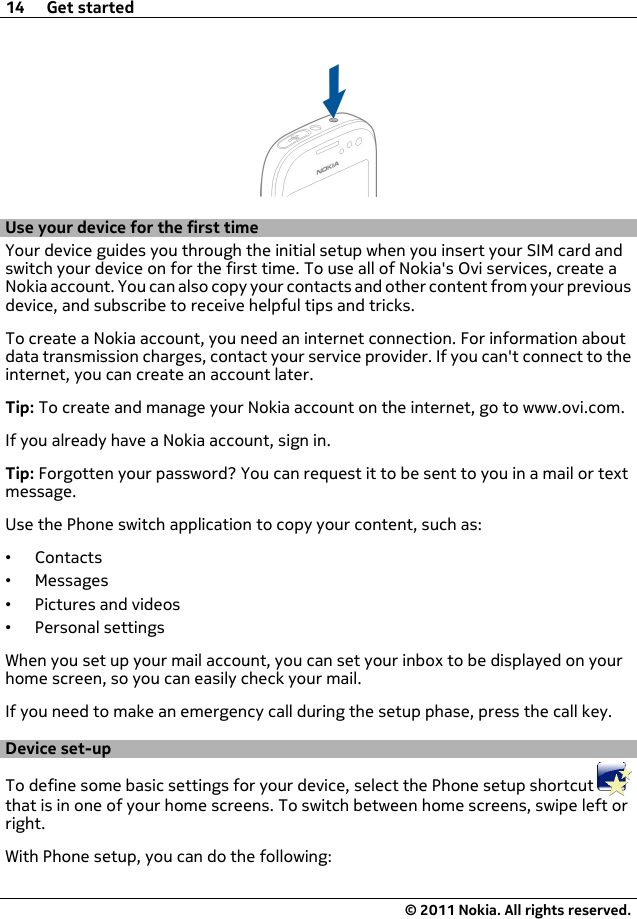 Use your device for the first timeYour device guides you through the initial setup when you insert your SIM card andswitch your device on for the first time. To use all of Nokia&apos;s Ovi services, create aNokia account. You can also copy your contacts and other content from your previousdevice, and subscribe to receive helpful tips and tricks.To create a Nokia account, you need an internet connection. For information aboutdata transmission charges, contact your service provider. If you can&apos;t connect to theinternet, you can create an account later.Tip: To create and manage your Nokia account on the internet, go to www.ovi.com.If you already have a Nokia account, sign in.Tip: Forgotten your password? You can request it to be sent to you in a mail or textmessage.Use the Phone switch application to copy your content, such as:•Contacts•Messages•Pictures and videos•Personal settingsWhen you set up your mail account, you can set your inbox to be displayed on yourhome screen, so you can easily check your mail.If you need to make an emergency call during the setup phase, press the call key.Device set-upTo define some basic settings for your device, select the Phone setup shortcut that is in one of your home screens. To switch between home screens, swipe left orright.With Phone setup, you can do the following:14 Get started© 2011 Nokia. All rights reserved.